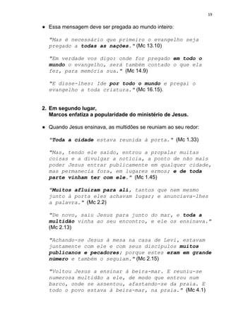 19
● Essa mensagem deve ser pregada ao mundo inteiro:
"Mas é necessário que primeiro o evangelho seja
pregado a ​todas as nações​."​ (Mc 13.10)
"Em verdade vos digo: onde for pregado ​em todo o
mundo​ o evangelho, será também contado o que ela
fez, para memória sua." ​(Mc 14.9)
"E disse-lhes: Ide ​por todo o mundo​ e pregai o
evangelho a toda criatura."​ (Mc 16.15).
2. Em segundo lugar,
Marcos enfatiza a popularidade do ministério de Jesus.
● Quando Jesus ensinava, as multidões se reuniam ao seu redor:
"​Toda a cidade​ estava reunida à porta."​ ​ (Mc 1.33)
"Mas, tendo ele saído, entrou a propalar muitas
coisas e a divulgar a notícia, a ponto de não mais
poder Jesus entrar publicamente em qualquer cidade,
mas permanecia fora, em lugares ermos; ​e de toda
parte vinham ter com ele​."​ ​ (Mc 1.45)
"​Muitos afluíram para ali​, tantos que nem mesmo
junto à porta eles achavam lugar; e anunciava-lhes
a palavra."​ (Mc 2.2)
"De novo, saiu Jesus para junto do mar, e ​toda a
multidão​ vinha ao seu encontro, e ele os ensinava."
(Mc 2.13)
"Achando-se Jesus à mesa na casa de Levi, estavam
juntamente com ele e com seus discípulos ​muitos
publicanos e pecadores​; porque estes ​eram em grande
número​ e também o seguiam."​ (Mc 2.15)
"Voltou Jesus a ensinar à beira-mar. E reuniu-se
numerosa multidão a ele, de modo que entrou num
barco, onde se assentou, afastando-se da praia. E
todo o povo estava à beira-mar, na praia."​ ​(Mc 4.1)
 