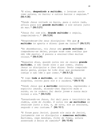 20
"E eles, ​despedindo a multidão​, o levaram assim
como estava, no barco; e outros barcos o seguiam."
(Mc 4.36)
"Tendo Jesus voltado no barco, para o outro lado,
afluiu para ele ​grande multidão​; e ele estava junto
do mar."​ ​ (Mc 5.21)
"Jesus foi com ele. ​Grande multidão​ o seguia,
comprimindo-o." ​ (Mc 5.24)
"Responderam-lhe seus discípulos: Vês que ​a
multidão​ te aperta e dizes: Quem me tocou?"​ ​ (Mc 5.31)
"Ao desembarcar, viu Jesus uma ​grande multidão​ e
compadeceu-se deles, porque eram como ovelhas que
não têm pastor. E passou a ensinar-lhes muitas
coisas."​ ​ (Mc 6.34)
"Naqueles dias, quando outra vez se reuniu ​grande
multidão​, e não tendo eles o que comer, chamou
Jesus os discípulos e lhes disse: Tenho compaixão
desta gente, porque há três dias que permanecem
comigo e não têm o que comer."​ ​ (Mc 8.1,2)
"E logo ​toda a multidão​, ao ver Jesus, tomada de
surpresa, correu para ele e o saudava."​ ​(Mc 9.15)
"Vendo Jesus que ​a multidão​ concorria, repreendeu o
espírito imundo, dizendo-lhe: Espírito mudo e
surdo, eu te ordeno: Sai deste jovem e nunca mais
tornes a ele."​ (Mc 9.25)
"Levantando-se Jesus, foi dali para o território da
Judéia, além do Jordão. E outra vez ​as multidões​ se
reuniram junto a ele, e, de novo, ele as ensinava,
segundo o seu costume."​ ​ (Mc 10.1)
"E foram para Jericó. Quando ele saía de Jericó,
juntamente com os discípulos e ​numerosa multidão​,
Bartimeu, cego mendigo, filho de Timeu, estava
assentado à beira do caminho" ​ (Mc 10.46)
 