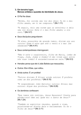 21
3. Em terceiro lugar,
Marcos enfatiza a questão da identidade de Jesus.
● O Pai lhe disse:
"Então, foi ouvida uma voz dos céus: Tu és o meu
Filho amado, em ti me comprazo."​ ​(Mc 1.11)
"A seguir, veio uma nuvem que os envolveu; e dela
uma voz dizia: Este é o meu Filho amado; a ele
ouvi."​ ​(Mc 9.7)
● Seus discípulos perguntaram:
"E eles, possuídos de grande temor, diziam uns aos
outros: Quem é este que até o vento e o mar lhe
obedecem?"​ ​(Mc 4.41)
● Seus contemporâneos interrogavam:
"Não é este o carpinteiro, filho de Maria, irmão de
Tiago, José, Judas e Simão? E não vivem aqui entre
nós suas irmãs? E escandalizavam-se nele."​ ​(Mc 6.3)
● Herodes pensa que ele é João Batista que ressuscitou.
● Outros: Ele é Elias, que voltou.
● Ainda outros: É um profeta!
"Outros diziam: É Elias; ainda outros: É profeta
como um dos profetas."​ ​(Mc 6.15)
"E responderam: João Batista; outros: Elias; mas
outros: Algum dos profetas."​ ​(Mc 8.28)
● Os demônios confessam:
"Que temos nós contigo, Jesus Nazareno? Vieste para
perder-nos? Bem sei quem és: o Santo de Deus!"
(Mc 1.24)
"Também os espíritos imundos, quando o viam,
prostravam-se diante dele e exclamavam: Tu és o
Filho de Deus!"​ ​(Mc 3.11)
 