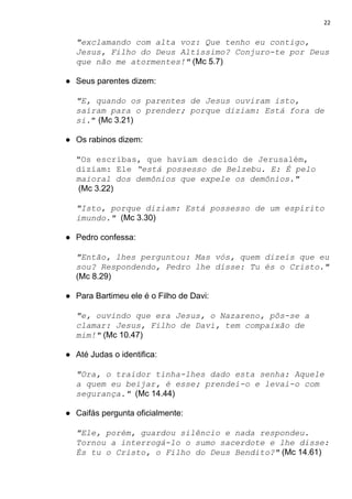 22
"exclamando com alta voz: Que tenho eu contigo,
Jesus, Filho do Deus Altíssimo? Conjuro-te por Deus
que não me atormentes!"​ ​(Mc 5.7)
● Seus parentes dizem:
"E, quando os parentes de Jesus ouviram isto,
saíram para o prender; porque diziam: Está fora de
si.​"​ (Mc 3.21)
● Os rabinos dizem:
"Os escribas, que haviam descido de Jerusalém,
diziam: Ele ​“está possesso de Belzebu. E: É pelo
maioral dos demônios que expele os demônios."
​(Mc 3.22)
"Isto, porque diziam: Está possesso de um espírito
imundo." ​(Mc 3.30)
● Pedro confessa:
"Então, lhes perguntou: Mas vós, quem dizeis que eu
sou? Respondendo, Pedro lhe disse: Tu és o Cristo."
(Mc 8.29)
● Para Bartimeu ele é o Filho de Davi:
"e, ouvindo que era Jesus, o Nazareno, pôs-se a
clamar: Jesus, Filho de Davi, tem compaixão de
mim!"​ ​(Mc 10.47)
● Até Judas o identifica:
"Ora, o traidor tinha-lhes dado esta senha: Aquele
a quem eu beijar, é esse; prendei-o e levai-o com
segurança."​ (Mc 14.44)
● Caifás pergunta oficialmente:
"Ele, porém, guardou silêncio e nada respondeu.
Tornou a interrogá-lo o sumo sacerdote e lhe disse:
És tu o Cristo, o Filho do Deus Bendito?"​ (Mc 14.61)
 