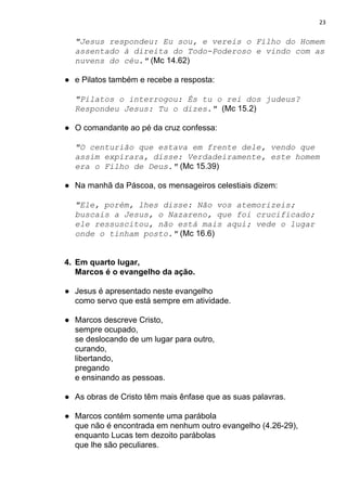 23
"Jesus respondeu: Eu sou, e vereis o Filho do Homem
assentado à direita do Todo-Poderoso e vindo com as
nuvens do céu."​ (Mc 14.62)
● e Pilatos também e recebe a resposta:
"Pilatos o interrogou: És tu o rei dos judeus?
Respondeu Jesus: Tu o dizes."​ ​(Mc 15.2)
● O comandante ao pé da cruz confessa:
"O centurião que estava em frente dele, vendo que
assim expirara, disse: Verdadeiramente, este homem
era o Filho de Deus."​ (Mc 15.39)
● Na manhã da Páscoa, os mensageiros celestiais dizem:
"Ele, porém, lhes disse: Não vos atemorizeis;
buscais a Jesus, o Nazareno, que foi crucificado;
ele ressuscitou, não está mais aqui; vede o lugar
onde o tinham posto."​ (Mc 16.6)
4. Em quarto lugar,
Marcos é o evangelho da ação.
● Jesus é apresentado neste evangelho
como servo que está sempre em atividade.
● Marcos descreve Cristo,
sempre ocupado,
se deslocando de um lugar para outro,
curando,
libertando,
pregando
e ensinando as pessoas.
● As obras de Cristo têm mais ênfase que as suas palavras.
● Marcos contém somente uma parábola
que não é encontrada em nenhum outro evangelho (4.26-29),
enquanto Lucas tem dezoito parábolas
que lhe são peculiares.
 