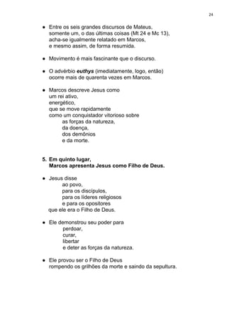 24
● Entre os seis grandes discursos de Mateus,
somente um, o das últimas coisas (Mt 24 e Mc 13),
acha-se igualmente relatado em Marcos,
e mesmo assim, de forma resumida.
● Movimento é mais fascinante que o discurso.
● O advérbio ​euthys ​(imediatamente, logo, então)
ocorre mais de quarenta vezes em Marcos.
● Marcos descreve Jesus como
um rei ativo,
energético,
que se move rapidamente
como um conquistador vitorioso sobre
as forças da natureza,
da doença,
dos demônios
e da morte.
5. Em quinto lugar,
Marcos apresenta Jesus como Filho de Deus.
● Jesus disse
ao povo,
para os discípulos,
para os líderes religiosos
e para os opositores
que ele era o Filho de Deus.
● Ele demonstrou seu poder para
perdoar,
curar,
libertar
e deter as forças da natureza.
● Ele provou ser o Filho de Deus
rompendo os grilhões da morte e saindo da sepultura.
 