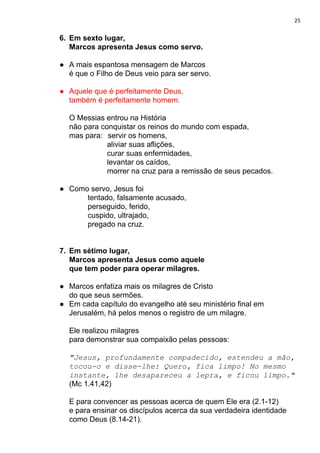 25
6. Em sexto lugar,
Marcos apresenta Jesus como servo.
● A mais espantosa mensagem de Marcos
é que o Filho de Deus veio para ser servo.
● Aquele que é perfeitamente Deus,
também é perfeitamente homem.
O Messias entrou na História
não para conquistar os reinos do mundo com espada,
mas para: servir os homens,
aliviar suas aflições,
curar suas enfermidades,
levantar os caídos,
morrer na cruz para a remissão de seus pecados.
● Como servo, Jesus foi
tentado, falsamente acusado,
perseguido, ferido,
cuspido, ultrajado,
pregado na cruz.
7. Em sétimo lugar,
Marcos apresenta Jesus como aquele
que tem poder para operar milagres.
● Marcos enfatiza mais os milagres de Cristo
do que seus sermões.
● Em cada capítulo do evangelho até seu ministério final em
Jerusalém, há pelos menos o registro de um milagre.
Ele realizou milagres
para demonstrar sua compaixão pelas pessoas:
"Jesus, profundamente compadecido, estendeu a mão,
tocou-o e disse-lhe: Quero, fica limpo! No mesmo
instante, lhe desapareceu a lepra, e ficou limpo."
(Mc 1.41,42)
E para convencer as pessoas acerca de quem Ele era (2.1-12)
e para ensinar os discípulos acerca da sua verdadeira identidade
como Deus (8.14-21).
 