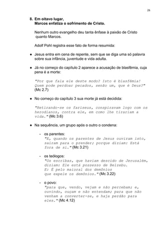 26
8. Em oitavo lugar,
Marcos enfatiza o sofrimento de Cristo.
Nenhum outro evangelho deu tanta ênfase à paixão de Cristo
quanto Marcos.
Adolf Pohl registra esse fato de forma resumida:
● Jesus entra em cena de repente, sem que se diga uma só palavra
sobre sua infância, juventude e vida adulta.
● Já no começo do capítulo 2 aparece a acusação de blasfêmia, cuja
pena é a morte:
"Por que fala ele deste modo? Isto é blasfêmia!
Quem pode perdoar pecados, senão um, que é Deus?"
(Mc 2.7)
● No começo do capítulo 3 sua morte já está decidida:
"Retirando-se os fariseus, conspiravam logo com os
herodianos, contra ele, em como lhe tirariam a
vida."​ (Mc 3.6)
● Na sequência, um grupo após o outro o condena:
- os parentes:
"E, quando os parentes de Jesus ouviram isto,
saíram para o prender; porque diziam: Está
fora de si."​ (Mc 3.21)
- os teólogos:
"Os escribas, que haviam descido de Jerusalém,
diziam: Ele está possesso de Belzebu.
E: É pelo maioral dos demônios
que expele os demônios."​ (Mc 3.22)
- o povo:
"para que, vendo, vejam e não percebam; e,
ouvindo, ouçam e não entendam; para que não
venham a converter-se, e haja perdão para
eles."​ (Mc 4.12)
 
