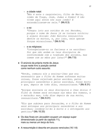 27
- a cidade natal:
"​Não é este o carpinteiro, filho de Maria,
irmão de Tiago, José, Judas e Simão? E não
vivem aqui entre nós suas irmãs? E
escandalizavam-se nele." ​(Mc 6.3)
- o rei:
"Chegou isto aos ouvidos do rei Herodes,
porque o nome de Jesus já se tornara notório;
e alguns diziam: João Batista ressuscitou
dentre os mortos, e, por isso, nele operam
forças miraculosas."​ (Mc 6.14)
- e os religiosos:
"interpelaram-no os fariseus e os escribas:
Por que não andam os teus discípulos de
conformidade com a tradição dos anciãos, mas
comem com as mãos por lavar?"​ ​(Mc 7.5)
● O anúncio da própria morte de Jesus
ocupa neste livro a posição central
como nenhum outro assunto:
"Então, começou ele a ensinar-lhes que era
necessário que o Filho do Homem sofresse muitas
coisas, fosse rejeitado pelos anciãos, pelos
principais sacerdotes e pelos escribas, fosse morto
e que, depois de três dias, ressuscitasse."​ ​(Mc 8.31)
"porque ensinava os seus discípulos e lhes dizia: O
Filho do Homem será entregue nas mãos dos homens, e
o matarão; mas, três dias depois da sua morte,
ressuscitará."​ (Mc 9.31)
"Eis que subimos para Jerusalém, e o Filho do Homem
será entregue aos principais sacerdotes e aos
escribas; condená-lo-ão à morte e o entregarão aos
gentios;"​ (Mc 10.33)
● Os dias finais em Jerusalém ocupam um espaço super
dimensionado (a partir do capítulo 11),
mais ou menos um terço do livro.
● A ressurreição é descrita em poucos versículos (16.1-8)
 