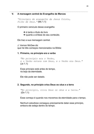 28
V. A mensagem central do Evangelho de Marcos
“Princípio do evangelho de Jesus Cristo,
Filho de Deus.”​ (Mc 1.1)
O primeiro versículo desse evangelho
➔ é tanto o título do livro
➔ quanto a síntese do seu conteúdo.
Ele traz a sua mensagem central.
J. Vernon McGee diz
que há três começos mencionados na Bíblia:
1. Primeiro, no princípio era o verbo
"No princípio era o Verbo,
e o Verbo estava com Deus, e o Verbo era Deus."
(Jo 1.1)
Esse princípio está antes do tempo,
no bojo da eternidade.
Ele não pode ser datado.
2. Segundo, no princípio criou Deus os céus e a terra
"No princípio, criou Deus os céus e a terra."
(Gn 1.1)
Esse começo é quando nos movemos da eternidade para o tempo.
Nenhum estudioso conseguiu precisamente datar esse princípio,
embora ele esteja dentro do tempo.
 