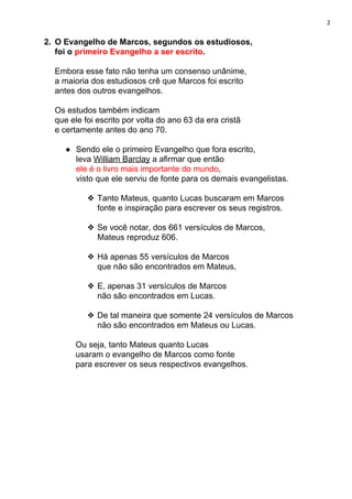 2
2. O Evangelho de Marcos, segundos os estudiosos,
foi o ​primeiro Evangelho a ser escrito​.
Embora esse fato não tenha um consenso unânime,
a maioria dos estudiosos crê que Marcos foi escrito
antes dos outros evangelhos.
Os estudos também indicam
que ele foi escrito por volta do ano 63 da era cristã
e certamente antes do ano 70.
● Sendo ele o primeiro Evangelho que fora escrito,
leva ​William Barclay​ a afirmar que então
ele é o livro mais importante do mundo​,
visto que ele serviu de fonte para os demais evangelistas.
❖ Tanto Mateus, quanto Lucas buscaram em Marcos
fonte e inspiração para escrever os seus registros.
❖ Se você notar, dos 661 versículos de Marcos,
Mateus reproduz 606.
❖ Há apenas 55 versículos de Marcos
que não são encontrados em Mateus,
❖ E, apenas 31 versículos de Marcos
não são encontrados em Lucas.
❖ De tal maneira que somente 24 versículos de Marcos
não são encontrados em Mateus ou Lucas.
Ou seja, tanto Mateus quanto Lucas
usaram o evangelho de Marcos como fonte
para escrever os seus respectivos evangelhos.
 