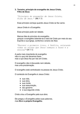 29
3. Terceiro, princípio do evangelho de Jesus Cristo,
Filho de Deus
“Princípio do evangelho de Jesus Cristo,
Filho de Deus.”​ ​(Mc 1.1)
Esse princípio começa quando Jesus Cristo se fez carne.
Jesus Cristo é o Evangelho.
Esse princípio pode ser datado.
Marcos fala do princípio do evangelho,
porque o evangelho estende-se à obra de Cristo por meio do seu
Espírito e sua Igreja, conforme o ensino de Atos:
"Escrevi o primeiro livro, ó Teófilo, relatando
todas as coisas que Jesus começou a fazer e a
ensinar"​ (At 1.1)
A parte mais importante do evangelho
não é o que nós devemos fazer,
mas o que Deus fez por nós em Cristo.
O evangelho não é discussão nem debate,
mas uma proclamação.
O evangelho está centralizado na pessoa de Jesus Cristo.
O conteúdo do Evangelho é Jesus Cristo:
● sua vida,
● sua obra,
● sua morte,
● sua ressurreição,
● seu governo
● e sua segunda vinda.
Cristo criou o Evangelho pela sua obra;
Ele pregou o Evangelho pelas suas palavras,
mas ​Ele é o próprio Evangelho​.
 
