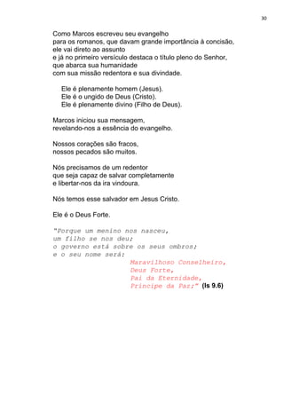 30
Como Marcos escreveu seu evangelho
para os romanos, que davam grande importância à concisão,
ele vai direto ao assunto
e já no primeiro versículo destaca o título pleno do Senhor,
que abarca sua humanidade
com sua missão redentora e sua divindade.
Ele é plenamente homem (Jesus).
Ele é o ungido de Deus (Cristo).
Ele é plenamente divino (Filho de Deus).
Marcos iniciou sua mensagem,
revelando-nos a essência do evangelho.
Nossos corações são fracos,
nossos pecados são muitos.
Nós precisamos de um redentor
que seja capaz de salvar completamente
e libertar-nos da ira vindoura.
Nós temos esse salvador em Jesus Cristo.
Ele é o Deus Forte.
“Porque um menino nos nasceu,
um filho se nos deu;
o governo está sobre os seus ombros;
e o seu nome será:
Maravilhoso Conselheiro,
Deus Forte,
Pai da Eternidade,
Príncipe da Paz;”​ ​(Is 9.6)
 