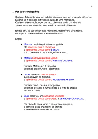 3
3. Por que 4 evangelhos?
Cada um foi escrito para um ​público diferente​, com um ​propósito diferente​.
É como se 4 pessoas estivessem subindo uma montanha.
Cada um deles subindo por um lado diferente, cada um olhando
para a mesma montanha, mas vendo um cenário diferente
E cada um, ao descrever essa montanha, descreveria uma faceta,
um aspecto diferente dessa mesma montanha
Então:
● Marcos​, que foi o primeiro evangelista,
ele ​escreveu para o Romanos
e ​apresentou Jesus como ​SERVO
e é o que menos cita o Antigo Testamento
● Mateus ​escreveu para os judeus
e ​apresentou Jesus como o ​REI DOS JUDEUS​.
Por isso Mateus é o Evangelho
que mais cita o Antigo Testamento.
● Lucas ​escreveu ​para os gregos​,
que gostavam de filosofia,
e ​apresentou Jesus como o ​HOMEM PERFEITO​.
Por isso que Lucas é o evangelista
que mais destaca a humanidade e a vida de oração
de Jesus Cristo.
● João ​escreveu um ​evangelho universal
e ​apresentou​ ​Jesus como Deus​, o ​VERBO ENCARNADO​.
Ele não cita nada sobre o nascimento de Jesus
e começo o seu evangelho já citando
a eternidade e divindade de Jesus.
 