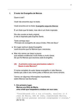 4
I. O autor do Evangelho de Marcos
Quem é ele?
Você não encontra aqui no texto.
Você encontra só no título: ​Evangelho segundo Marcos
É um título que foi dado, mas não é um título inspirado
Ele não consta no texto original,
e não é inspirado pelo Espírito Santo.
Texto começa aqui:
“Princípio do evangelho de Jesus Cristo, Filho de Deus”
● Em lugar nenhum deste Evangelho
você encontra que foi Marcos que o escreveu.
● Mas nós vamos ver daqui a pouco
que existem evidências muito fortes e muito claras
de que foi Marcos que escreveu este Evangelho.
(A) A primeira coisa que precisamos saber é:
Quem é este Marcos?
O nome completo do autor desse evangelho é João Marcos,
sendo que João é seu nome judeu e Marcos seu nome romano.
Vamos ver algumas informações importantes
sobre Marcos nas Escrituras:
1. Em primeiro lugar,
Marcos era filho de Maria,
uma cristã que hospedava cristãos em sua casa.
“Considerando ele a sua situação, resolveu ir à
casa de Maria, mãe de João, cognominado Marcos,
onde muitas pessoas estavam congregadas e oravam.”
(At 12.12)
 