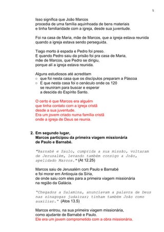 5
Isso significa que João Marcos
procedia de uma família aquinhoada de bens materiais
e tinha familiaridade com a igreja, desde sua juventude.
Foi na casa de Maria, mãe de Marcos, que a igreja estava reunida
quando a igreja estava sendo perseguida.
Tiago morto à espada e Pedro foi preso.
E quando Pedro saiu da prisão foi pra casa de Maria,
mãe de Marcos, que Pedro se dirigiu,
porque alí a igreja estava reunida.
Alguns estudiosos até acreditam
○ que foi nesta casa que os discípulos preparam a Páscoa
○ E que nesta casa foi o cenáculo onde os 120
se reuniram para buscar e esperar
a descida do Espírito Santo.
O certo é que Marcos era alguém
que tinha contato com a igreja cristã
desde a sua juventude.
Era um jovem criado numa família cristã
onde a igreja de Deus se reunia.
2. Em segundo lugar,
Marcos participou da primeira viagem missionária
de Paulo e Barnabé.
"Barnabé e Saulo, cumprida a sua missão, voltaram
de Jerusalém, levando também consigo a João,
apelidado Marcos."​ (At 12.25)
Marcos saiu de Jerusalém com Paulo e Barnabé
e foi morar em Antioquia da Síria,
de onde saiu com eles para a primeira viagem missionária
na região da Galácia.
“Chegados a Salamina, anunciavam a palavra de Deus
nas sinagogas judaicas; tinham também João como
auxiliar.“​ (Atos 13.5)
Marcos entrou, na sua primeira viagem missionária,
como ajudante de Barnabé e Paulo.
Ele era um jovem comprometido com a obra missionária.
 