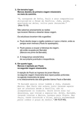 6
3. Em terceiro lugar,
Marcos desistiu da primeira viagem missionária
no meio do caminho.
“E, navegando de Pafos, Paulo e seus companheiros
dirigiram-se a Perge da Panfília. João, porém,
apartando-se deles, voltou para Jerusalém.”
(Atos 13.13)
Não sabemos precisamente as razões
que levaram Marcos a desertar dessa viagem.
Os estudiosos levantam três sugestões:
● Paulo decidiu largar a região costeira e ir para o interior, onde os
perigos eram imensos (Paulo foi apedrejado);
● Paulo passou a ocupar a liderança da viagem,
até então ocupada por Barnabé
(Marcos era primo de Barnabé);
● A insegurança característica
de sua própria juventude e inexperiência.
4. Em quarto lugar,
Marcos é rejeitado por Paulo
na segunda viagem missionária.
A rejeição de Paulo ao ingresso do jovem Marcos
na segunda viagem missionária teve repercussões profundas
na agenda missionária da Igreja
e no relacionamento dos dois grandes líderes Paulo e Barnabé.
“E Barnabé queria levar também a João, chamado
Marcos. Mas Paulo não achava justo levarem aquele
que se afastara desde a Panfília, não os
acompanhando no trabalho. Houve entre eles tal
desavença, que vieram a separar-se. Então, Barnabé,
levando consigo a Marcos, navegou para Chipre. Mas
Paulo, tendo escolhido a Silas, partiu encomendado
pelos irmãos à graça do Senhor.”​ ​(At 15.37-40)​.
 