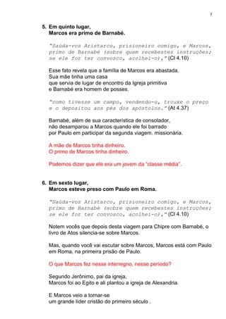 7
5. Em quinto lugar,
Marcos era primo de Barnabé.
“Saúda-vos Aristarco, prisioneiro comigo, e Marcos,
primo de Barnabé (sobre quem recebestes instruções;
se ele for ter convosco, acolhei-o),”​ (Cl 4.10)
Esse fato revela que a família de Marcos era abastada.
Sua mãe tinha uma casa
que servia de lugar de encontro da Igreja primitiva
e Barnabé era homem de posses.
“como tivesse um campo, vendendo-o, trouxe o preço
e o depositou aos pés dos apóstolos.”​ (At 4.37)
Barnabé, além de sua característica de consolador,
não desamparou a Marcos quando ele foi barrado
por Paulo em participar da segunda viagem. missionária.
A mãe de Marcos tinha dinheiro.
O primo de Marcos tinha dinheiro.
Podemos dizer que ele era um jovem da “classe média”.
6. Em sexto lugar,
Marcos esteve preso com Paulo em Roma.
“Saúda-vos Aristarco, prisioneiro comigo, e Marcos,
primo de Barnabé (sobre quem recebestes instruções;
se ele for ter convosco, acolhei-o),”​ (Cl 4.10)
Notem vocês que depois desta viagem para Chipre com Barnabé, o
livro de Atos silencia-se sobre Marcos.
Mas, quando você vai escutar sobre Marcos, Marcos está com Paulo
em Roma, na primeira prisão de Paulo.
O que Marcos fez nesse interregno, nesse período?
Segundo Jerônimo, pai da igreja,
Marcos foi ao Egito e ali plantou a igreja de Alexandria.
E Marcos veio a tornar-se
um grande líder cristão do primeiro século .
 