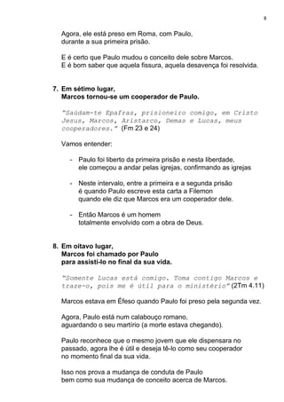 8
Agora, ele está preso em Roma, com Paulo,
durante a sua primeira prisão.
E é certo que Paulo mudou o conceito dele sobre Marcos.
E é bom saber que aquela fissura, aquela desavença foi resolvida.
7. Em sétimo lugar,
Marcos tornou-se um cooperador de Paulo.
“Saúdam-te Epafras, prisioneiro comigo, em Cristo
Jesus, Marcos, Aristarco, Demas e Lucas, meus
cooperadores.” ​(Fm 23 e 24)
Vamos entender:
- Paulo foi liberto da primeira prisão e nesta liberdade,
ele começou a andar pelas igrejas, confirmando as igrejas
- Neste intervalo, entre a primeira e a segunda prisão
é quando Paulo escreve esta carta a Filemon
quando ele diz que Marcos era um cooperador dele.
- Então Marcos é um homem
totalmente envolvido com a obra de Deus.
8. Em oitavo lugar,
Marcos foi chamado por Paulo
para assistí-lo no final da sua vida.
“Somente Lucas está comigo. Toma contigo Marcos e
traze-o, pois me é útil para o ministério”​ (2Tm 4.11)
Marcos estava em Éfeso quando Paulo foi preso pela segunda vez.
Agora, Paulo está num calabouço romano,
aguardando o seu martírio (a morte estava chegando).
Paulo reconhece que o mesmo jovem que ele dispensara no
passado, agora lhe é útil e deseja tê-lo como seu cooperador
no momento final da sua vida.
Isso nos prova a mudança de conduta de Paulo
bem como sua mudança de conceito acerca de Marcos.
 