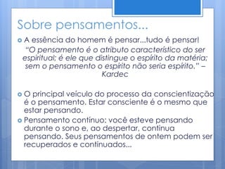 Sobre pensamentos...
 A essência do homem é pensar...tudo é pensar!
“O pensamento é o atributo característico do ser
espiritual; é ele que distingue o espírito da matéria;
sem o pensamento o espírito não seria espírito.” –
Kardec
 O principal veículo do processo da conscientização
é o pensamento. Estar consciente é o mesmo que
estar pensando.
 Pensamento contínuo: você esteve pensando
durante o sono e, ao despertar, continua
pensando. Seus pensamentos de ontem podem ser
recuperados e continuados...
 