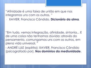 “Afinidade é uma faixa de união em que nos
integramos uns com os outros. ”
- XAVIER, Francisco Cândido. Dicionário da alma.
“Em tudo, vemos integração, afinidade, sintonia... E
de uma coisa não tenhamos dúvida: através do
pensamento, comungamos uns com os outros, em
plena vida universal. ”
- ANDRÉ LUIZ (espírito); XAVIER, Francisco Cândido
(psicografado por). Nos domínios da mediunidade.
 