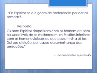 “Os Espíritos se afeiçoam de preferência por certas
pessoas?
Resposta:
Os bons Espíritos simpatizam com os homens de bem,
ou suscetíveis de se melhorarem; os Espíritos inferiores
com os homens viciosos ou que possam vir a sê-los.
Daí sua afeição, por causa da semelhança das
sensações.”
- Livro dos espíritos, questão 484.
 