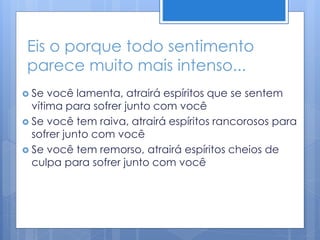 Eis o porque todo sentimento
parece muito mais intenso...
 Se você lamenta, atrairá espíritos que se sentem
vítima para sofrer junto com você
 Se você tem raiva, atrairá espíritos rancorosos para
sofrer junto com você
 Se você tem remorso, atrairá espíritos cheios de
culpa para sofrer junto com você
 
