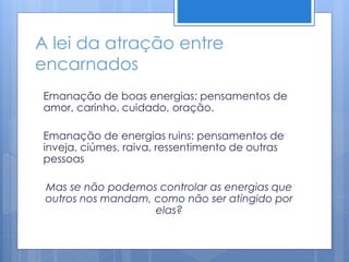 A lei da atração entre
encarnados
Emanação de boas energias: pensamentos de
amor, carinho, cuidado, oração.
Emanação de energias ruins: pensamentos de
inveja, ciúmes, raiva, ressentimento de outras
pessoas
Mas se não podemos controlar as energias que
outros nos mandam, como não ser atingido por
elas?
 