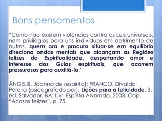 Bons pensamentos
“Como não existem violências contra as Leis universais,
nem privilégios para uns indivíduos em detrimento de
outros, quem ora e procura situar-se em equilíbrio
direciona ondas mentais que alcançam as Regiões
felizes da Espiritualidade, despertando amor e
interesse dos Guias espirituais, que acorrem
pressurosos para auxiliá-lo.”
ÂNGELIS, Joanna de (espírito); FRANCO, Divaldo
Pereira (psicografado por). Lições para a felicidade. 3.
ed. Salvador, BA: Livr. Espírita Alvorada. 2003. Cap.
“Acasos felizes”. p. 75.
 