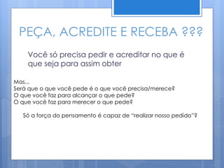 PEÇA, ACREDITE E RECEBA ???
Você só precisa pedir e acreditar no que é
que seja para assim obter
Mas...
Será que o que você pede é o que você precisa/merece?
O que você faz para alcançar o que pede?
O que você faz para merecer o que pede?
Só a força do pensamento é capaz de “realizar nosso pedido”?
 