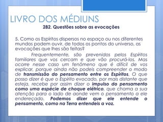 LIVRO DOS MÉDIUNS
282. Questões sobre as evocações
5. Como os Espíritos dispersos no espaço ou nos diferentes
mundos podem ouvir, de todos os pontos do universo, as
evocações que lhes são feitas?
Frequentemente, são prevenidos pelos Espíritos
familiares que vos cercam e que vão procurá-los. Mas
ocorre nesse caso um fenômeno que é difícil de vos
explicar, porque ainda não podeis compreender o modo
de transmissão do pensamento entre os Espíritos. O que
posso dizer é que o Espírito evocado, por mais distante que
esteja, recebe por assim dizer o impulso do pensamento
como uma espécie de choque elétrico, que chama a sua
atenção para o lado de aonde vem o pensamento a ele
endereçado. Podemos dizer que ele entende o
pensamento, como na Terra entendeis a voz.
 