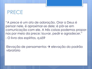 PRECE
“A prece é um ato de adoração. Orar a Deus é
pensar nele, é aproximar-se dele; é pôr-se em
comunicação com ele. A três coisas podemos propor-
nos por meio da prece: louvar, pedir e agradecer.”
- O livro dos espíritos, q.659
Elevação de pensamentos  elevação do padrão
vibratório
 