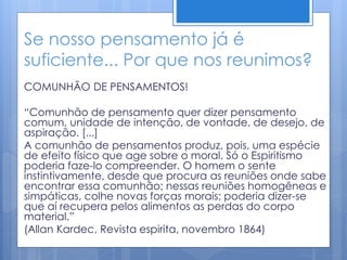 Se nosso pensamento já é
suficiente... Por que nos reunimos?
COMUNHÃO DE PENSAMENTOS!
“Comunhão de pensamento quer dizer pensamento
comum, unidade de intenção, de vontade, de desejo, de
aspiração. [...]
A comunhão de pensamentos produz, pois, uma espécie
de efeito físico que age sobre o moral. Só o Espiritismo
poderia faze-lo compreender. O homem o sente
instintivamente, desde que procura as reuniões onde sabe
encontrar essa comunhão; nessas reuniões homogêneas e
simpáticas, colhe novas forças morais; poderia dizer-se
que aí recupera pelos alimentos as perdas do corpo
material.”
(Allan Kardec, Revista espirita, novembro 1864)
 