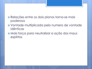  Relações entre os dois planos torna-se mais
poderosa
 Vontade multiplicada pelo numero de vontade
idênticas
 Mais força para neutralizar a ação dos maus
espíritos
 