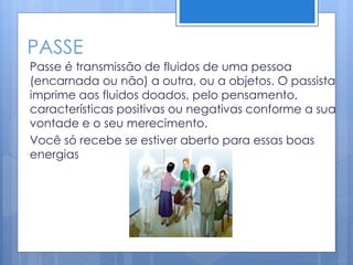 PASSE
Passe é transmissão de fluidos de uma pessoa
(encarnada ou não) a outra, ou a objetos. O passista
imprime aos fluidos doados, pelo pensamento,
características positivas ou negativas conforme a sua
vontade e o seu merecimento.
Você só recebe se estiver aberto para essas boas
energias
 