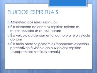 FLUIDOS ESPIRITUAIS
 Atmosfera dos seres espirituais
 É o elemento de onde os espíritos retiram os
materiais sobre os quais operam
 É o veículo do pensamento, como o ar é o veículo
do som
 É o meio onde se passam os fenômenos especiais,
perceptíveis à visão e ao ouvido dos espíritos
(escapam aos sentidos carnais)
 