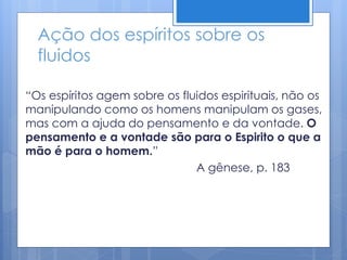 Ação dos espíritos sobre os
fluidos
“Os espíritos agem sobre os fluidos espirituais, não os
manipulando como os homens manipulam os gases,
mas com a ajuda do pensamento e da vontade. O
pensamento e a vontade são para o Espirito o que a
mão é para o homem.”
A gênese, p. 183
 