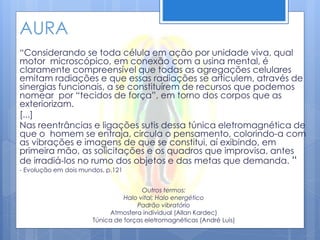 AURA
“Considerando se toda célula em ação por unidade viva, qual
motor microscópico, em conexão com a usina mental, é
claramente compreensível que todas as agregações celulares
emitam radiações e que essas radiações se articulem, através de
sinergias funcionais, a se constituírem de recursos que podemos
nomear por “tecidos de força”, em torno dos corpos que as
exteriorizam.
[...]
Nas reentrâncias e ligações sutis dessa túnica eletromagnética de
que o homem se entraja, circula o pensamento, colorindo-a com
as vibrações e imagens de que se constitui, aí exibindo, em
primeira mão, as solicitações e os quadros que improvisa, antes
de irradiá-los no rumo dos objetos e das metas que demanda. “
- Evolução em dois mundos, p.121
Outros termos:
Halo vital; Halo energético
Padrão vibratório
Atmosfera individual (Allan Kardec)
Túnica de forças eletromagnéticas (André Luis)
 