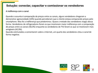 A indiferença com o canal.
Quando o assunto é comparação de preços entre os canais, alguns vendedores chegaram a
demonstrar agressividade (10%) quando perceberam que o cliente estava comparando preços pelo
smartphone. Mas foi a indiferença que predominou. Quase a metade dos vendedores reagiu dessa
forma. Vendedores de refrigeradores foram os que mostraram maior indiferença com a comparação
de preços entre os canais (58,3%) enquanto os vendedores de TVs foram os que se mostraram mais
amigáveis (42,9%).
Quando estimulados a comentarem sobre a Internet, um quarto dos vendedores citou o canal de
forma negativa.
Solução: conectar, capacitar e comissionar os vendedores
 