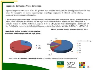 Qual o prazo de entrega proposto pela loja física?
Negociação de Preços e Prazos de Entrega.
A política de preços entre canais é uma das questões mais delicadas e discutidas nas estratégias omnichannel. Dois
terços dos vendedores não aceitou negociar preços para chegar no patamar da Internet, sem no entanto,
apresentar argumentos para tal negativa.
Com relação ao prazo de entrega, a entrega imediata é a maior vantagem da loja física, seguida pela capacidade de
“tocar, sentir o produto”. No entanto, 30% das lojas físicas demorariam mais de dois dias para entregarem os
produtos na casa dos clientes misteriosos. Segundo dados da E-bit, o prazo médio de entrega no e-commerce, em
São Paulo Capital no mesmo período de coleta desta pesquisa, é de 7,6 dias (período: de 06/jan/14 a 17/jan/14).
O vendedor aceitou negociar o preço para ficar
pelo menos no mesmo patamar das lojas online?
32%
68%
1
2
Sim
Não
60%
7%
3%
13%
2%
15%
Imediato / Pronta Entrega
1 Dia
2 Dias
3 Dias
4 Dias
5 Dias
Fonte: Estudo “O Consumidor Omnichannel no Brasil” – ABComm/ComSchool/e-bit/BrazilPanels – Fev/2014
 