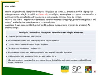 Conclusões
Há um longo caminho a ser percorrido para integração de canais. As empresas devem se preparar
não apenas com relação às políticas comerciais, estratégias, tecnologias e processos, mas também, e
principalmente, em relação ao treinamento e comunicação com sua força de vendas.
Dúvidas tais como: “pagar ou não comissões para vendedores e shoppings, pelas vendas geradas em
totens”, ainda são barreiras de entrada no omnichannel.
A verdade é que o consumidor brasileiro está cada vez mais presente em mais de um canal. Ao
mesmo tempo.
Principais comentários feitos pelos vendedores em relação à internet
• Disseram que não cobriam a oferta do site
• Na Internet tem preços mais baixos porque não pagam impostos
• Cobrem apenas o valor do site da própria empresa
• Dão descontos somente no cartão da loja
• A Internet tem preços mais baixos porque não paga aluguel, comissão, água e Luz
• Produtos comprados no site não serão trocados na loja física
• Não recomendam a compra online nem mesmo dentro da loja física, pois os computadores são públicos e
podem conter vírus
 