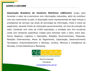 Associação Brasileira de Comércio Eletrônico (ABComm) surgiu para
fomentar o setor de e-commerce com informações relevantes, além de contribuir
com seu crescimento no país. A Associação reúne representantes de lojas virtuais e
prestadores de serviços nas áreas de tecnologia da informação, mídia e meios de
pagamento, atuando frente às instituições governamentais, em prol da evolução do
setor. Contando com mais de 5.000 associados, a entidade sem fins lucrativos
conta com diretorias específicas criadas para fomentar todo o setor, entre elas:
Novos Negócios, Logística e Operações, Relações Governamentais, Pesquisas,
Relações Internacionais, Meios de Pagamentos, Capacitação, Desenvolvimento
Tecnológico, Empreendedorismo e Startups, Jurídica, Métricas e Inteligência de
Mercado, Crimes Eletrônicos e Marketing.
SOBRE A ABCOMM
Mauricio Salvador
Presidente
contato@abcomm.com.br
 
