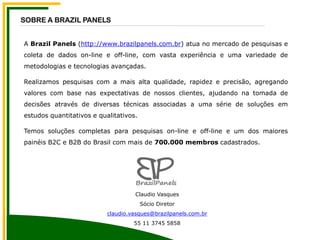 A Brazil Panels (http://www.brazilpanels.com.br) atua no mercado de pesquisas e
coleta de dados on-line e off-line, com vasta experiência e uma variedade de
metodologias e tecnologias avançadas.
Realizamos pesquisas com a mais alta qualidade, rapidez e precisão, agregando
valores com base nas expectativas de nossos clientes, ajudando na tomada de
decisões através de diversas técnicas associadas a uma série de soluções em
estudos quantitativos e qualitativos.
Temos soluções completas para pesquisas on-line e off-line e um dos maiores
painéis B2C e B2B do Brasil com mais de 700.000 membros cadastrados.
SOBRE A BRAZIL PANELS
Claudio Vasques
Sócio Diretor
claudio.vasques@brazilpanels.com.br
55 11 3745 5858
 