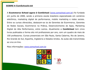A Ecommerce School agora é ComSchool (www.comschool.com.br) foi fundada
em junho de 2008, sendo a primeira escola brasileira especializada em comércio
eletrônico, marketing digital de performance, mobile marketing e redes sociais.
Entre os cursos oferecidos, destacam-se os de Gerentes de Ecommerce, Gerentes
de Redes Sociais, Ecommerce na Prática, Desenvolvimento de Apps, Marketing
Digital de Alta Performance, entre outros. Atualmente a ComSchool tem cinco
livros publicados e forma oito mil profissionais por ano, com um quadro de mais de
100 professores. Cursos presenciais em São Paulo, Santa Catarina, Rio de Janeiro,
Rio Grande do Sul, Espanha, Inglaterra e Estados Unidos. As aulas são transmitidas
ao vivo on-line.
Mais informações: www.comschool.com.br
SOBRE A ComSchool/e-bit
 