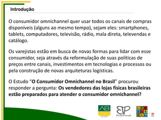 O consumidor omnichannel quer usar todos os canais de compras
disponíveis (alguns ao mesmo tempo), sejam eles: smartphones,
tablets, computadores, televisão, rádio, mala direta, televendas e
catálogo.
Os varejistas estão em busca de novas formas para lidar com esse
consumidor, seja através da reformulação de suas políticas de
preços entre canais, investimentos em tecnologias e processos ou
pela construção de novas arquiteturas logísticas.
O Estudo “O Consumidor Omnichannel no Brasil” procurou
responder a pergunta: Os vendedores das lojas físicas brasileiras
estão preparados para atender o consumidor omnichannel?
Introdução
 