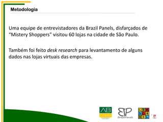 Uma equipe de entrevistadores da Brazil Panels, disfarçados de
“Mistery Shoppers” visitou 60 lojas na cidade de São Paulo.
Também foi feito desk research para levantamento de alguns
dados nas lojas virtuais das empresas.
Metodologia
 