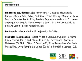 Empresas estudadas: Lojas Americanas, Casas Bahia, Livraria
Cultura, Droga Raia, Extra, Fast Shop, Fnac, Hering, Magazine Luiza,
Marisa, Onofre, Ponto Frio, Saraiva, Sephora e Walmart. O roteiro
de perguntas seguiu metodologia e questionário desenvolvidos
pela ABComm, Brazil Panels e E-bit.
Período de coleta: de 6 a 17 de janeiro de 2014.
Produtos Pesquisados: Tablet Philco e Samsung Galaxy, Perfume
Black Ferrari, TV LG Led Plana, Tablet, Refrigeradores Consul e
Eletrolux, TV Philco 3D e LG Smart 42’', Blusa Feminima, Camiseta
Masculina, Livro Tempo e o Vento (Caixa) e Remédio Letrozol 2,5.
Metodologia
 
