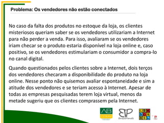 No caso da falta dos produtos no estoque da loja, os clientes
misteriosos queriam saber se os vendedores utilizariam a Internet
para não perder a venda. Para isso, avaliaram se os vendedores
iriam checar se o produto estaria disponível na loja online e, caso
positivo, se os vendedores estimulariam o consumidor a compra-lo
no canal digital.
Quando questionados pelos clientes sobre a Internet, dois terços
dos vendedores checaram a disponibilidade do produto na loja
online. Nesse ponto não quisemos avaliar espontaneidade e sim a
atitude dos vendedores e se teriam acesso à Internet. Apesar de
todas as empresas pesquisadas terem loja virtual, menos da
metade sugeriu que os clientes comprassem pela Internet.
Problema: Os vendedores não estão conectados
 