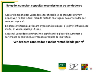 Apesar da maioria dos vendedores ter checado se os produtos estavam
disponíveis na loja virtual, mais da metade não sugeriu ao consumidor que
comprasse por ali.
Empresas multicanais precisam enfrentar a realidade: a Internet influencia (e
muito) as vendas das lojas físicas.
Capacitar vendedores omnichannel significa ter o poder de aumentar o
sortimento da loja física, oferecendo produtos da loja virtual.
Vendedores conectados = maior rentabilidade por m2
Solução: conectar, capacitar e comissionar os vendedores
 
