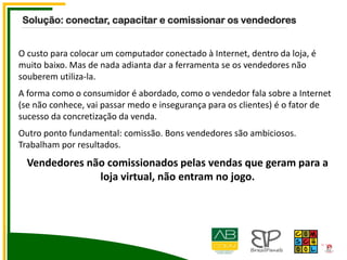 O custo para colocar um computador conectado à Internet, dentro da loja, é
muito baixo. Mas de nada adianta dar a ferramenta se os vendedores não
souberem utiliza-la.
A forma como o consumidor é abordado, como o vendedor fala sobre a Internet
(se não conhece, vai passar medo e insegurança para os clientes) é o fator de
sucesso da concretização da venda.
Outro ponto fundamental: comissão. Bons vendedores são ambiciosos.
Trabalham por resultados.
Vendedores não comissionados pelas vendas que geram para a
loja virtual, não entram no jogo.
Solução: conectar, capacitar e comissionar os vendedores
 
