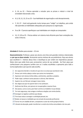 10
 3, 14, ou 22 − Precisa aprender a estudar para as provas e reduzir o nível de
ansiedade relacionado a elas.
 4, 6, 10, 11, 13, 21 ou 23 − Sua habilidade de organização o está decepcionando.
 7, 19, 27 − Você está gastando muito tempo para “redigir” os trabalhos, pois ainda
não aprendeu as habilidades adequadas para pesquisa ou organização.
 9 ou 28 − É preciso aperfeiçoar suas habilidades em relação ao computador.
 12, 17, 20 ou 25 − Precisa adotar um sistema mais eficiente para fazer anotações das
aulas e leituras.
Atividade 2: Razões para estudar – 25 min
Desenvolvimento: Professor, passe aos alunos uma lista com grandes motivos relacionados
ao por que se deve estudar. Acrescente outros motivos de sua preferência. Peça aos alunos
que escolham 5 motivos dessa lista e classifique-os por ordem de importância pessoal.
Deixe claro que estão livres para acrescentar outras de sua vontade. Ao final, peça que
confeccionem uma pequena cartilha com as 5 razões escolhidas e apresente para toda a
turma explicando o por que de cada escolha.
1. Ser capaz de entender o mundo em que vivo e as coisas que acontecem nele.
2. Pensar com minha cabeça e evitar que outros me manipulem.
3. Expressar com clareza minhas idéias, sentimentos, opiniões e projetos.
4. Poder viajar, conhecer outras pessoas e culturas, falar idiomas.
5. Superar-me, ser feliz por conseguir novas metas.
6. Dar alegria aos que me querem bem e me conhecem.
7. Desfrutar das férias, sem pensar em recuperações e exames finais.
8. Dar passos, curso a curso, para fazer carreira ou trabalhar no que desejo.
9. Ter mais segurança, mais amigos e melhores relações com minha família.
10.Conseguir as regalias e prêmios que desejo.
11.Tirar boas notas e conseguir a satisfação pessoal, etc.
12.Mudar um pouco a realidade que vivo através da ascensão profissional.
13.Tornar-me um cidadão de bem, competente e autor da minha própria história.
14. Através da educação, poder transformar o cenário da minha comunidade e do meu país.
 