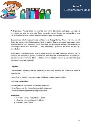 12
A Organização Pessoal criará nos jovens o bom hábito de estudar, visto que a separação e
priorização do que se tem para fazer, garantirá menos tempo de dedicação a uma
determinada atividade, porém, será uma aprendizagem de qualidade.
Questione os estudantes quanto ao conhecimento deles próprios, O que eu preciso saber?
Quais são minhas metas? Quais as minhas prioridades? Quanto tempo eu separo para meus
estudos? Passar o dia inteiro na escola é sinal de que estudei de verdade? Tenho espaço e
silêncio para estudar na minha casa? Como está sendo a qualidade dos meus estudos? Eu
sei estudar?
Todos esses questionamentos e quais mais surgirem de você professor, servirão para a
reflexão dos estudantes quanto ao valor que eles atribuem a um horário de estudos e/ou
aos estudos, propriamente dito e se de fato tem qualidade e eficácia esses momentos que
eles desprendem para estudar.
Objetivos
-Desenvolver a percepção de que a construção do futuro depende das vivências e escolhas
do presente.
-Identificar os hábitos essenciais para a criação de uma rotina de estudos.
Conceitos trabalhados:
-Diferença entre intensidade e qualidade de estudo.
-Reconhecimento dos elementos essenciais no estudo.
-Desenvolvimento de bons hábitos para estudar.
Atividades:
 Conversa sobre a aula anterior – 5 min
 Gerencie o tempo disponível -10 min
 Conversa final – 5 min
Aula 2
Organização Pessoal
 