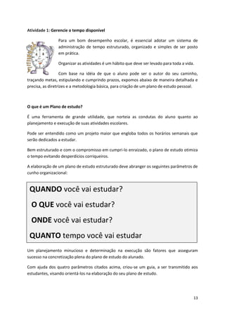 13
Atividade 1: Gerencie o tempo disponível
Para um bom desempenho escolar, é essencial adotar um sistema de
administração de tempo estruturado, organizado e simples de ser posto
em prática.
Organizar as atividades é um hábito que deve ser levado para toda a vida.
Com base na idéia de que o aluno pode ser o autor do seu caminho,
traçando metas, estipulando e cumprindo prazos, expomos abaixo de maneira detalhada e
precisa, as diretrizes e a metodologia básica, para criação de um plano de estudo pessoal.
O que é um Plano de estudo?
É uma ferramenta de grande utilidade, que norteia as condutas do aluno quanto ao
planejamento e execução de suas atividades escolares.
Pode ser entendido como um projeto maior que engloba todos os horários semanais que
serão dedicados a estudar.
Bem estruturado e com o compromisso em cumpri-lo enraizado, o plano de estudo otimiza
o tempo evitando desperdícios corriqueiros.
A elaboração de um plano de estudo estruturado deve abranger os seguintes parâmetros de
cunho organizacional:
Um planejamento minucioso e determinação na execução são fatores que asseguram
sucesso na concretização plena do plano de estudo do alunado.
Com ajuda dos quatro parâmetros citados acima, criou-se um guia, a ser transmitido aos
estudantes, visando orientá-los na elaboração do seu plano de estudo.
QUANDO você vai estudar?
O QUE você vai estudar?
ONDE você vai estudar?
QUANTO tempo você vai estudar
 