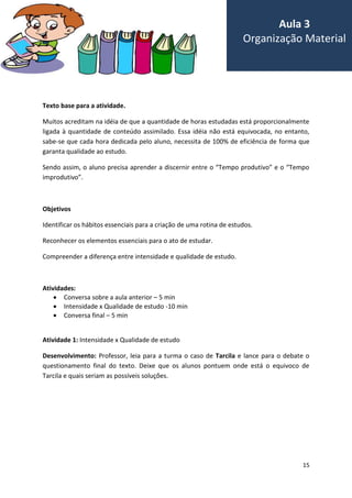 15
Texto base para a atividade.
Muitos acreditam na idéia de que a quantidade de horas estudadas está proporcionalmente
ligada à quantidade de conteúdo assimilado. Essa idéia não está equivocada, no entanto,
sabe-se que cada hora dedicada pelo aluno, necessita de 100% de eficiência de forma que
garanta qualidade ao estudo.
Sendo assim, o aluno precisa aprender a discernir entre o “Tempo produtivo” e o “Tempo
improdutivo”.
Objetivos
Identificar os hábitos essenciais para a criação de uma rotina de estudos.
Reconhecer os elementos essenciais para o ato de estudar.
Compreender a diferença entre intensidade e qualidade de estudo.
Atividades:
 Conversa sobre a aula anterior – 5 min
 Intensidade x Qualidade de estudo -10 min
 Conversa final – 5 min
Atividade 1: Intensidade x Qualidade de estudo
Desenvolvimento: Professor, leia para a turma o caso de Tarcila e lance para o debate o
questionamento final do texto. Deixe que os alunos pontuem onde está o equivoco de
Tarcila e quais seriam as possíveis soluções.
Aula 3
Organização Material
 